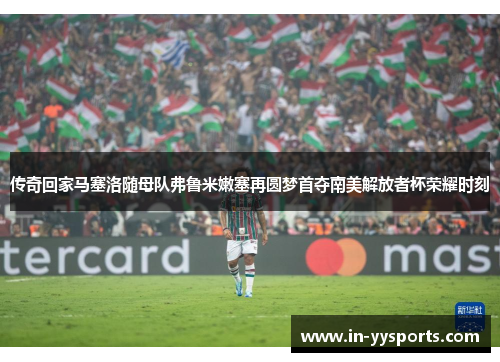 传奇回家马塞洛随母队弗鲁米嫩塞再圆梦首夺南美解放者杯荣耀时刻 传奇回家马塞洛随母队弗鲁米嫩塞再圆梦首夺南美解放者杯荣耀时刻