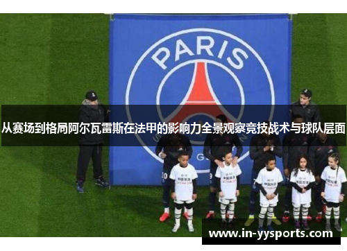 从赛场到格局阿尔瓦雷斯在法甲的影响力全景观察竞技战术与球队层面