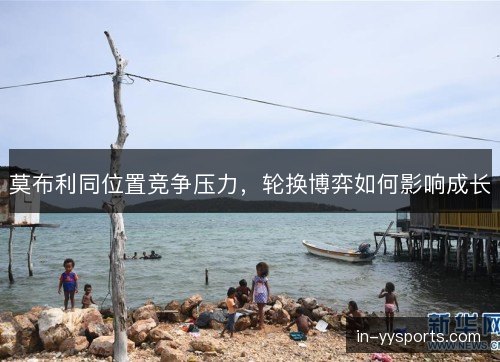 莫布利同位置竞争压力,轮换博弈如何影响成长 莫布利同位置竞争压力,轮换博弈如何影响成长